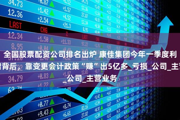 全国股票配资公司排名出炉 康佳集团今年一季度利润暴增背后，靠变更会计政策“赚”出5亿多_亏损_公司_主营业务