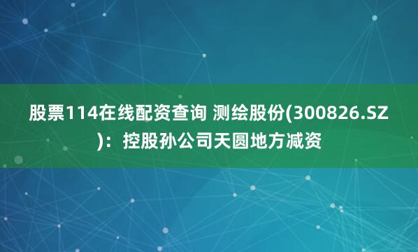 股票114在线配资查询 测绘股份(300826.SZ)：控股孙公司天圆地方减资