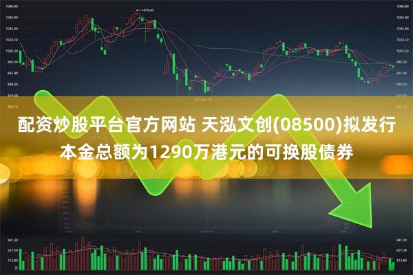 配资炒股平台官方网站 天泓文创(08500)拟发行本金总额为1290万港元的可换股债券