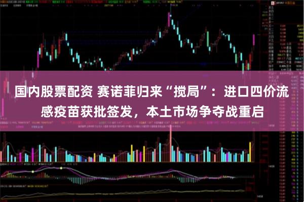 国内股票配资 赛诺菲归来“搅局”：进口四价流感疫苗获批签发，本土市场争夺战重启