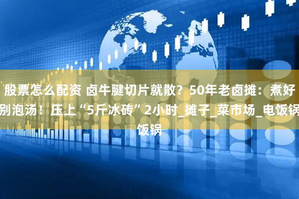 股票怎么配资 卤牛腱切片就散？50年老卤摊：煮好别泡汤！压上“5斤冰砖”2小时_摊子_菜市场_电饭锅