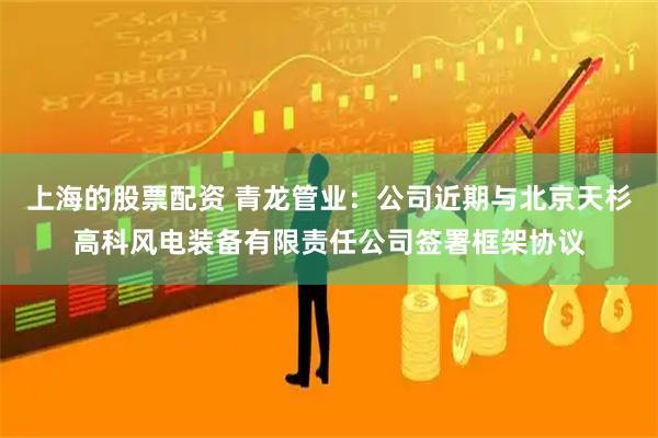 上海的股票配资 青龙管业：公司近期与北京天杉高科风电装备有限责任公司签署框架协议