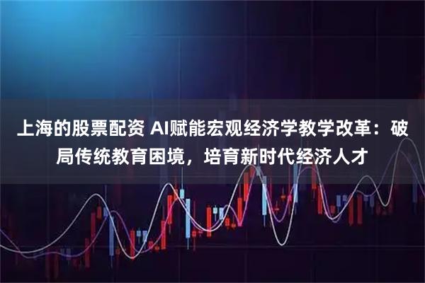 上海的股票配资 AI赋能宏观经济学教学改革：破局传统教育困境，培育新时代经济人才