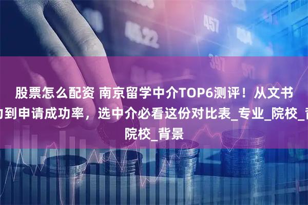 股票怎么配资 南京留学中介TOP6测评！从文书实力到申请成功率，选中介必看这份对比表_专业_院校_背景