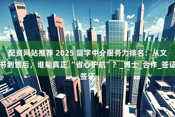配资网站推荐 2025 留学中介服务力排名：从文书到售后，谁能真正 “省心护航”？_博士_合作_签证