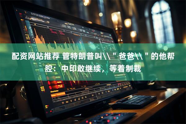 配资网站推荐 管特朗普叫\＂爸爸\＂的他帮腔：中印敢继续，等着制裁