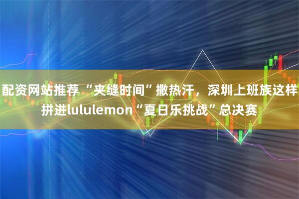 配资网站推荐 “夹缝时间”撒热汗，深圳上班族这样拼进lululemon“夏日乐挑战”总决赛