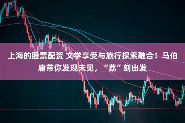 上海的股票配资 文学享受与旅行探索融合！马伯庸带你发现未见，“荔”刻出发