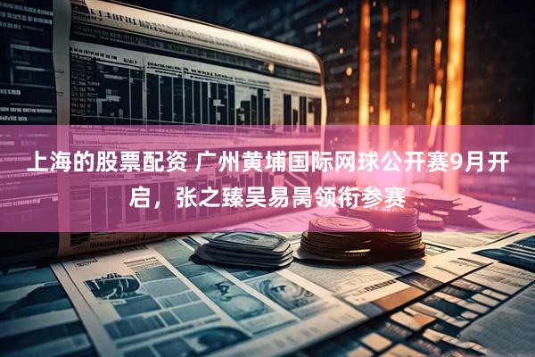 上海的股票配资 广州黄埔国际网球公开赛9月开启，张之臻吴易昺领衔参赛