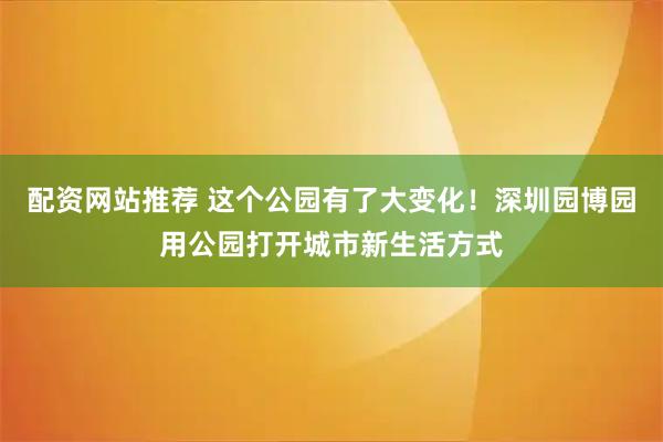 配资网站推荐 这个公园有了大变化！深圳园博园用公园打开城市新生活方式