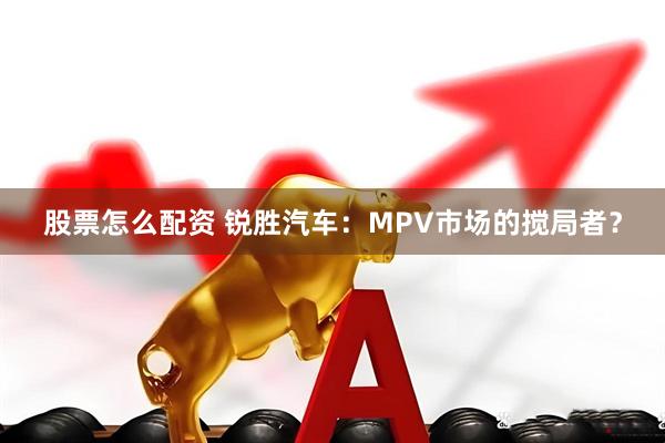 股票怎么配资 锐胜汽车：MPV市场的搅局者？