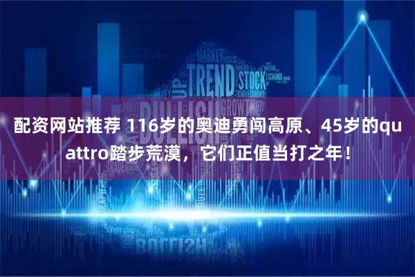 配资网站推荐 116岁的奥迪勇闯高原、45岁的quattro踏步荒漠，它们正值当打之年！