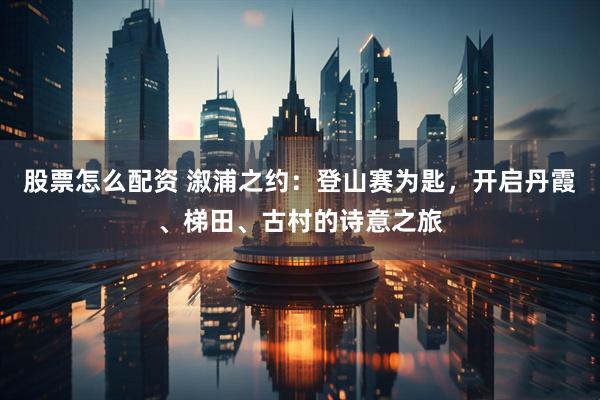 股票怎么配资 溆浦之约：登山赛为匙，开启丹霞、梯田、古村的诗意之旅