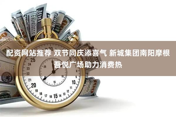 配资网站推荐 双节同庆添喜气 新城集团南阳摩根吾悦广场助力消费热
