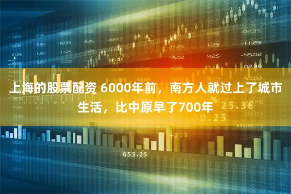 上海的股票配资 6000年前，南方人就过上了城市生活，比中原早了700年