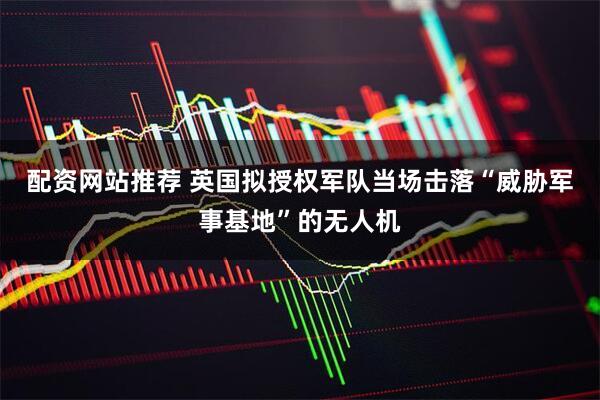 配资网站推荐 英国拟授权军队当场击落“威胁军事基地”的无人机